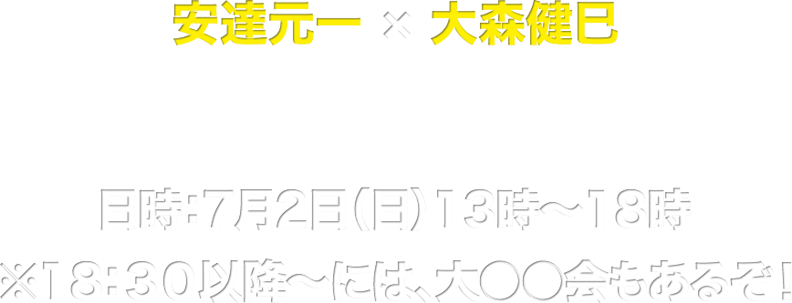 安達元一 × 大森健巳  １DAY◯◯◯ー　日時：７月２日（日）１３時〜１８時　 ※18：３０以降〜には、大  もあるぞ！