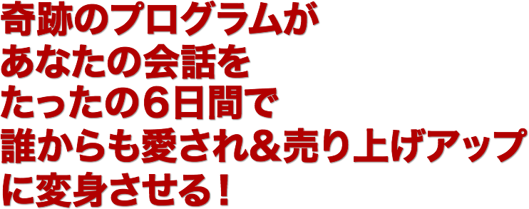 奇跡のプログラムが
あなたの会話を
たったの６日間で
誰からも愛され＆売上げアップ
に変身させる!