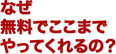 なぜ、
無料でここまで
やってくれるの？
