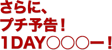 さらに、
プチ予告!
１DAY◯◯◯ー！