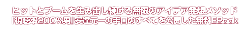 ヒットとブームを生み出し続ける無限のアイデア発想メソッド『視聴率200％男』安達元一の手口のすべてを公開した無料EBook