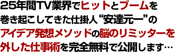 25年間TV業界でヒットとブームを巻き起こしてきた仕掛人”安達元一”のアイデア発想メソッドと脳のリミッターを外した仕事術を完全無料で公開します…