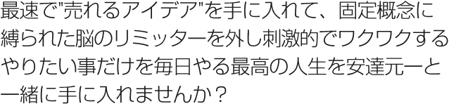 最速で"売れるアイデア"を手に入れて、固定概念に縛られた脳のリミッターを外し刺激的でワクワクするやりたい事だけを毎日やる最高の人生を安達元一と一緒に手に入れませんか？